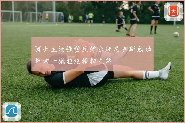 骑士主场强势反弹击败尼克斯成功扳回一城拒绝横扫之路