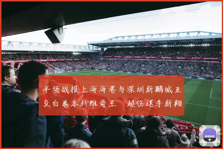 半场战报上海海港与深圳新鹏城互交白卷本科维奇王燊超伤退李新翔错失良机