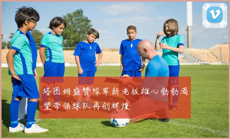 塔图姆盛赞绿军新老板雄心勃勃渴望带领球队再创辉煌