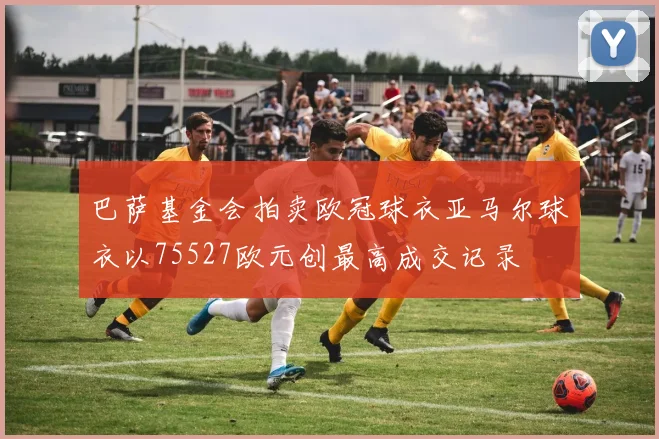 巴萨基金会拍卖欧冠球衣亚马尔球衣以75527欧元创最高成交记录