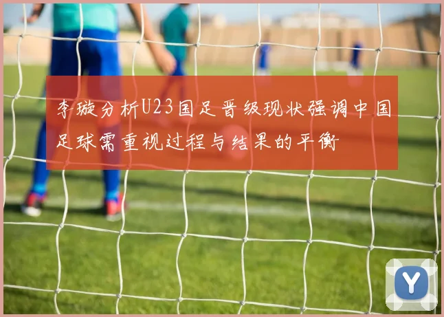 李璇分析U23国足晋级现状强调中国足球需重视过程与结果的平衡