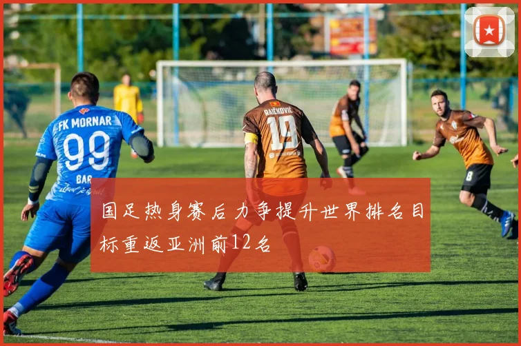 国足热身赛后力争提升世界排名目标重返亚洲前12名