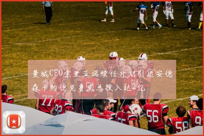 曼城CEO索里亚诺续任计划引进安德森卡约德克鲁皮总投入达2亿