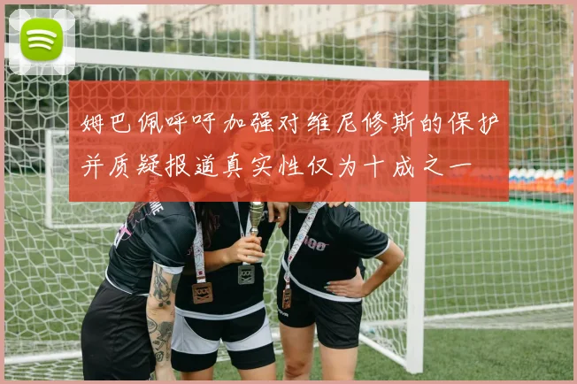 姆巴佩呼吁加强对维尼修斯的保护并质疑报道真实性仅为十成之一