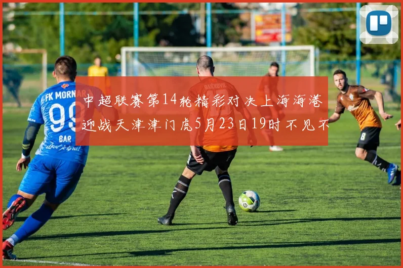 中超联赛第14轮精彩对决上海海港迎战天津津门虎5月23日19时不见不散