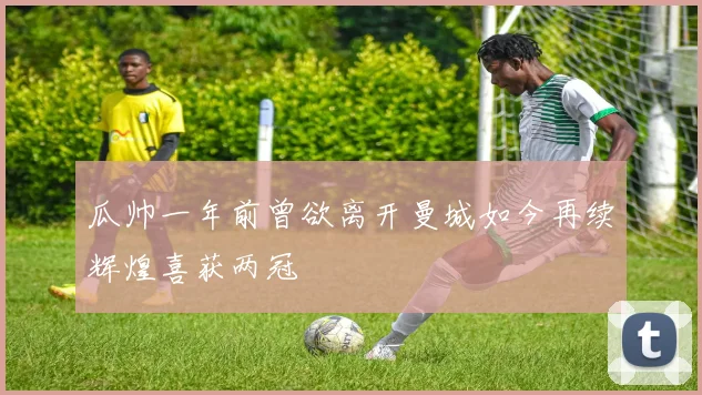 瓜帅一年前曾欲离开曼城如今再续辉煌喜获两冠
