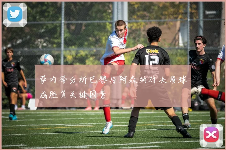 萨内蒂分析巴黎与阿森纳对决角球成胜负关键因素