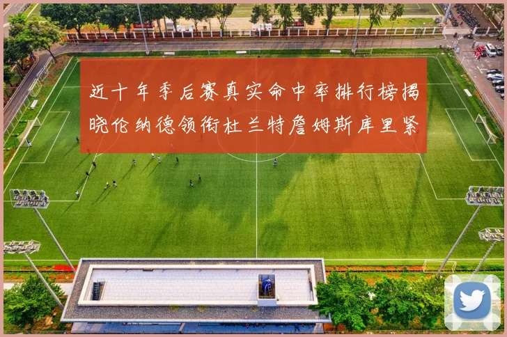 近十年季后赛真实命中率排行榜揭晓伦纳德领衔杜兰特詹姆斯库里紧随其后