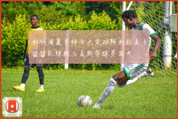 利物浦夏季转会大变动阿利松麦卡留留队琼斯戈麦斯等球员离开