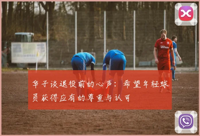 华子谈退役前的心声：希望年轻球员获得应有的尊重与认可